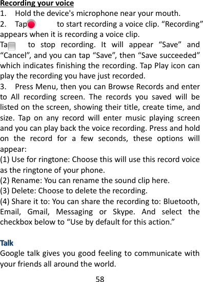 58    Recording your voice 1.    Hold the device&apos;s microphone near your mouth.   2.    Tap              to start recording a voice clip. “Recording” appears when it is recording a voice clip. Tap      to  stop  recording.  It  will  appear  “Save”  and “Cancel”, and you can tap “Save”, then “Save succeeded” which indicates finishing the recording. Tap Play icon can play the recording you have just recorded. 3.    Press Menu, then you can Browse Records and enter to  All  recording  screen.  The  records  you  saved  will  be listed on the screen, showing their title, create time, and size.  Tap  on  any  record  will  enter  music  playing  screen and you can play back the voice recording. Press and hold on  the  record  for  a  few  seconds,  these  options  will appear: (1) Use for ringtone: Choose this will use this record voice as the ringtone of your phone. (2) Rename: You can rename the sound clip here. (3) Delete: Choose to delete the recording. (4) Share it to: You can share the recording to: Bluetooth, Email,  Gmail,  Messaging  or  Skype.  And  select  the checkbox below to “Use by default for this action.”  TTaallkk  Google talk gives you good feeling to communicate with your friends all around the world. 