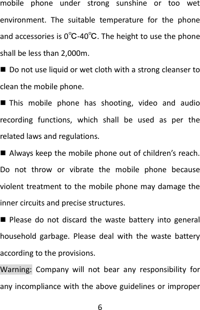 6 mobile  phone  under  strong  sunshine  or  too  wet environment.  The  suitable  temperature  for  the  phone and accessories is 0℃-40℃. The height to use the phone shall be less than 2,000m.  Do not use liquid or wet cloth with a strong cleanser to clean the mobile phone.  This  mobile  phone  has  shooting,  video  and  audio recording  functions,  which  shall  be  used  as  per  the related laws and regulations.  Always keep the mobile phone out of children’s reach. Do  not  throw  or  vibrate  the  mobile  phone  because violent treatment to the mobile phone may damage the inner circuits and precise structures.  Please  do  not  discard  the  waste  battery  into  general household  garbage.  Please  deal  with  the  waste  battery according to the provisions. Warning:  Company  will  not  bear  any  responsibility  for any incompliance with the above guidelines or improper 