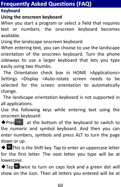 60 FFrreeqquueennttllyy  AAsskkeedd  QQuueessttiioonnss  ((FFAAQQ))  KKeeyybbooaarrdd  Using the onscreen keyboard   When you start a program or select a field that requires text  or  numbers,  the  onscreen  keyboard  becomes available.   Using the landscape onscreen keyboard   When entering text, you can choose to use the landscape orientation  of  the  onscreen  keyboard.  Turn  the  phone sideways  to  use  a  larger  keyboard  that  lets  you  type easily using two thumbs.     The  Orientation  check  box  in  HOME  &gt;Applications&gt; Settings  &gt;Display  &gt;Auto-rotate  screen  needs  to  be selected  for  the  screen  orientation  to  automatically change.     The landscape orientation keyboard is not supported in all applications.   Use  the  following  keys  while  entering  text  using  the onscreen keyboard:   ◆Press        at  the  bottom  of  the  keyboard  to  switch  to the  numeric  and  symbol  keyboard.  And  then  you  can enter  numbers,  symbols  and  press ALT  to turn  the page down or up. ◆This is the Shift key. Tap to enter an uppercase letter for  the  first  letter.  The  next  letter  you  type  will  be  at lowercase.   ◆Tap twice  to  turn on  caps lock and  a  green  dot will show on the icon. Then all letters you entered will be at 