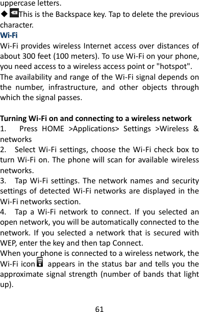61 uppercase letters. ◆This is the Backspace key. Tap to delete the previous character.   WWii--FFii  Wi-Fi provides wireless Internet access over distances of about 300 feet (100 meters). To use Wi-Fi on your phone, you need access to a wireless access point or &quot;hotspot&quot;.   The availability and range of the Wi-Fi signal depends on the  number,  infrastructure,  and  other  objects  through which the signal passes.    Turning Wi-Fi on and connecting to a wireless network   1.      Press  HOME  &gt;Applications&gt;  Settings  &gt;Wireless  &amp; networks 2.    Select Wi-Fi  settings, choose the Wi-Fi check box  to turn Wi-Fi on. The phone will scan for available wireless networks.   3.    Tap Wi-Fi  settings. The  network names  and  security settings of  detected  Wi-Fi  networks are displayed in the Wi-Fi networks section.   4.    Tap  a  Wi-Fi  network  to  connect.  If  you  selected  an open network, you will be automatically connected to the network.  If  you  selected  a  network  that  is  secured  with WEP, enter the key and then tap Connect.   When your phone is connected to a wireless network, the Wi-Fi icon      appears in the status bar and tells you the approximate signal strength (number of bands that light up).   