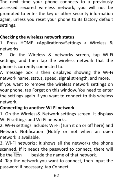 62 The  next  time  your  phone  connects  to  a  previously accessed  secured  wireless  network,  you  will  not  be prompted to enter the key or other security information again, unless you reset your phone to its factory default settings.    Checking the wireless network status   1.  Press  HOME  &gt;Applications&gt;Settings  &gt;  Wireless  &amp; networks 2.    On  the  Wireless  &amp;  networks  screen,  tap  Wi-Fi settings,  and  then  tap  the  wireless  network  that  the phone is currently connected to.   A  message  box  is  then  displayed  showing  the  Wi-Fi network name, status, speed, signal strength, and more. If you want  to remove  the  wireless  network  settings on your phone, tap Forget on this window. You need to enter the settings again if you want to connect to this wireless network. Connecting to another Wi-Fi network   1. On the Wireless&amp;  Network settings screen. It displays Wi-Fi settings and Wi-Fi networks. 2. Wi-Fi settings include: Wi-Fi (Turn it on or off here) and Network  Notification  (Notify  or  not  when  an  open network is available. 3.  Wi-Fi  networks:  It  shows  all  the  networks  the  phone scanned.  If it  needs  the  password to  connect,  there will be the icon        beside the name of that network. 4. Tap the network  you want to connect, then input the password if necessary, tap Connect. 