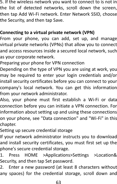 63 5. If the wireless network you want to connect to is not in the  list  of  detected  networks,  scroll  down  the  screen, then tap Add Wi-Fi network. Enter Network SSID, choose the Security, and then tap Save.    Connecting to a virtual private network (VPN)   From  your  phone,  you  can  add,  set  up,  and  manage virtual private networks (VPNs) that allow you to connect and access resources inside a secured local network, such as your corporate network.   Preparing your phone for VPN connection   Depending on the type of VPN you are using at work, you may  be  required  to  enter  your  login  credentials  and/or install security certificates before you can connect to your company&apos;s  local  network.  You  can  get  this  information from your network administrator.   Also,  your  phone  must  first  establish  a  Wi-Fi  or  data connection before you can initiate a VPN connection. For information about setting up and using these connections on your phone, see &quot;Data connection&quot; and &quot;Wi-Fi&quot; in this chapter.   Setting up secure credential storage   If your network administrator instructs you to download and install security certificates, you must first set up the phone&apos;s secure credential storage.   1.  Press  HOME  &gt;Applications&gt;Settings  &gt;Location&amp; Security, and then tap Set password.   2.    Enter a new password (at least 8  characters without any  spaces)  for  the  credential  storage,  scroll  down  and 