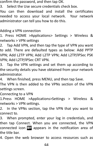 64 confirm the password, and then tap OK.   3.    Select the Use secure credentials check box.   You  can  then  download  and  install  the  certificates needed  to  access  your  local  network.    Your  network administrator can tell you how to do this.    Adding a VPN connection   1.  Press  HOME  &gt;Applications&gt;  Settings  &gt;  Wireless  &amp; networks &gt; VPN settings 2.    Tap Add VPN, and then tap the type of VPN you want to  add.  There  are  defaulted  types  as  below:  Add  PPTP VPN; Add L2TP VPN; Add L2TP VPN; Add L2TP/IPSec PSK VPN; Add L2TP/IPSec CRT VPN. 3.    Tap the  VPN  settings and  set  them  up  according  to the security details you have obtained from your network administrator.   4.    When finished, press MENU, and then tap Save.   The  VPN  is  then  added  to the  VPNs  section of  the  VPN settings screen.   Connecting to a VPN   1.Press  HOME  &gt;Applications&gt;Settings  &gt;  Wireless  &amp; networks &gt; VPN settings.   2.    In  the  VPNs  section,  tap  the  VPN  that  you  want  to connect to.   3.    When  prompted,  enter  your  log  in  credentials,  and then  tap  Connect.  When  you  are  connected,  the  VPN connected  icon        appears  in  the  notification  area  of the title bar.   4.  Open  the  web  browser  to  access  resources  such  as 