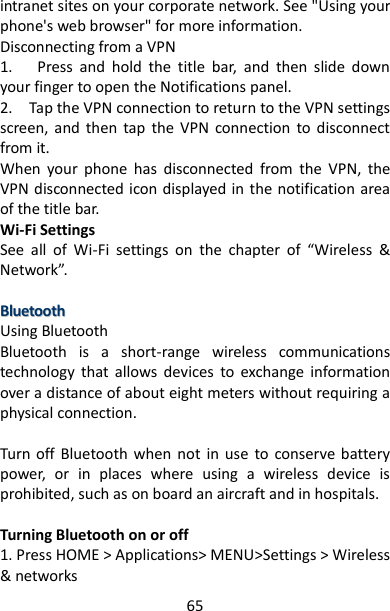 65 intranet sites on your corporate network. See &quot;Using your phone&apos;s web browser&quot; for more information.   Disconnecting from a VPN   1.      Press  and  hold  the  title  bar,  and  then  slide  down your finger to open the Notifications panel.   2.    Tap the VPN connection to return to the VPN settings screen,  and  then  tap  the  VPN  connection  to  disconnect from it.   When  your  phone  has  disconnected  from  the  VPN,  the VPN disconnected icon displayed in the notification area of the title bar.   Wi-Fi Settings See  all  of  Wi-Fi  settings  on  the  chapter  of  “Wireless  &amp; Network”.  BBlluueettooootthh  Using Bluetooth Bluetooth  is  a  short-range  wireless  communications technology  that  allows  devices  to  exchange  information over a distance of about eight meters without requiring a physical connection.    Turn off Bluetooth when  not  in  use  to conserve battery power,  or  in  places  where  using  a  wireless  device  is prohibited, such as on board an aircraft and in hospitals.    Turning Bluetooth on or off   1. Press HOME &gt; Applications&gt; MENU&gt;Settings &gt; Wireless &amp; networks   