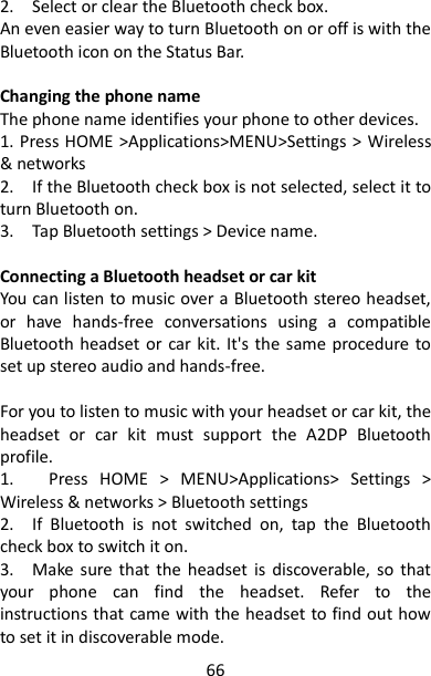 66 2.    Select or clear the Bluetooth check box.   An even easier way to turn Bluetooth on or off is with the Bluetooth icon on the Status Bar.  Changing the phone name   The phone name identifies your phone to other devices.   1. Press HOME &gt;Applications&gt;MENU&gt;Settings &gt; Wireless &amp; networks   2.    If the Bluetooth check box is not selected, select it to turn Bluetooth on.   3.    Tap Bluetooth settings &gt; Device name.    Connecting a Bluetooth headset or car kit   You can listen to music over a Bluetooth stereo headset, or  have  hands-free  conversations  using  a  compatible Bluetooth headset or car kit. It&apos;s the  same procedure to set up stereo audio and hands-free.    For you to listen to music with your headset or car kit, the headset  or  car  kit  must  support  the  A2DP  Bluetooth profile.   1.      Press  HOME  &gt;  MENU&gt;Applications&gt;  Settings  &gt; Wireless &amp; networks &gt; Bluetooth settings 2.    If  Bluetooth  is  not  switched  on,  tap  the  Bluetooth check box to switch it on.   3.    Make  sure  that  the  headset  is  discoverable,  so  that your  phone  can  find  the  headset.  Refer  to  the instructions that came with the headset to find out how to set it in discoverable mode.   