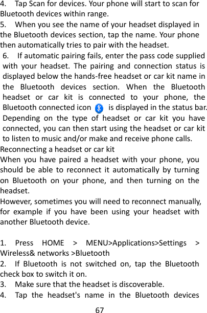 67 4.    Tap Scan for devices. Your phone will start to scan for Bluetooth devices within range.   5.    When you see the name of your headset displayed in the Bluetooth devices section, tap the name. Your phone then automatically tries to pair with the headset.   6.    If automatic pairing fails, enter the pass code supplied with  your  headset.  The  pairing  and  connection  status  is displayed below the hands-free headset or car kit name in the  Bluetooth  devices  section.  When  the  Bluetooth headset  or  car  kit  is  connected  to  your  phone,  the Bluetooth connected icon        is displayed in the status bar. Depending  on  the  type  of  headset  or  car  kit  you  have connected, you can then start using the headset or car kit to listen to music and/or make and receive phone calls.   Reconnecting a headset or car kit   When  you have paired  a  headset  with  your phone,  you should  be  able  to  reconnect  it  automatically  by  turning on  Bluetooth  on  your  phone,  and  then  turning  on  the headset.   However, sometimes you will need to reconnect manually, for  example  if  you  have  been  using  your  headset  with another Bluetooth device.    1.  Press  HOME  &gt;  MENU&gt;Applications&gt;Settings  &gt; Wireless&amp; networks &gt;Bluetooth 2.    If  Bluetooth  is  not  switched  on,  tap  the  Bluetooth check box to switch it on.   3.    Make sure that the headset is discoverable.   4.    Tap  the  headset&apos;s  name  in  the  Bluetooth  devices 