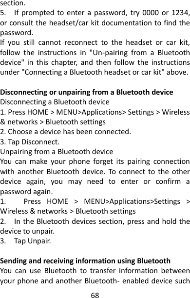 68 section.   5.    If  prompted to enter a password, try 0000  or  1234, or consult the headset/car kit documentation to find the password.   If  you  still  cannot  reconnect  to  the  headset  or  car  kit, follow  the  instructions  in  &quot;Un-pairing  from  a  Bluetooth device&quot; in  this  chapter,  and  then  follow  the  instructions under &quot;Connecting a Bluetooth headset or car kit&quot; above.    Disconnecting or unpairing from a Bluetooth device   Disconnecting a Bluetooth device 1. Press HOME &gt; MENU&gt;Applications&gt; Settings &gt; Wireless &amp; networks &gt; Bluetooth settings 2. Choose a device has been connected. 3. Tap Disconnect.   Unpairing from a Bluetooth device   You  can  make  your  phone  forget  its  pairing  connection with  another  Bluetooth device.  To connect  to  the  other device  again,  you  may  need  to  enter  or  confirm  a password again.   1.      Press  HOME  &gt;  MENU&gt;Applications&gt;Settings  &gt; Wireless &amp; networks &gt; Bluetooth settings 2.    In the Bluetooth devices section, press and hold the device to unpair.   3.    Tap Unpair.      Sending and receiving information using Bluetooth   You  can  use  Bluetooth  to  transfer  information  between your phone and another Bluetooth- enabled device such 