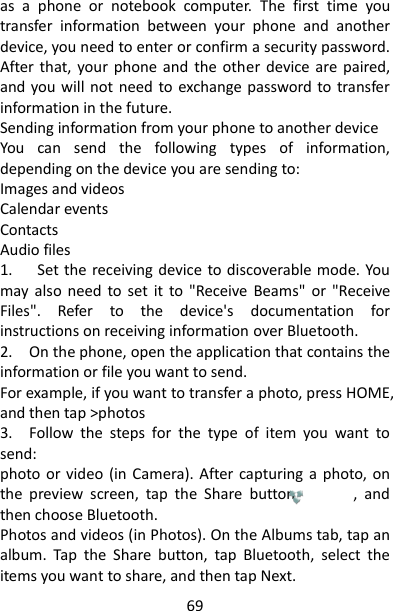 69 as  a  phone  or  notebook  computer.  The  first  time  you transfer  information  between  your  phone  and  another device, you need to enter or confirm a security password. After  that, your phone and  the  other  device are  paired, and you will not need to exchange password to transfer information in the future.   Sending information from your phone to another device   You  can  send  the  following  types  of  information, depending on the device you are sending to:   Images and videos   Calendar events   Contacts   Audio files   1.      Set the receiving device to discoverable mode. You may  also  need  to  set  it  to  &quot;Receive  Beams&quot;  or  &quot;Receive Files&quot;.  Refer  to  the  device&apos;s  documentation  for instructions on receiving information over Bluetooth.   2.    On the phone, open the application that contains the information or file you want to send.   For example, if you want to transfer a photo, press HOME, and then tap &gt;photos 3.    Follow  the  steps  for  the  type  of  item  you  want  to send:   photo or video  (in  Camera). After  capturing  a  photo,  on the  preview  screen,  tap  the  Share  button              ,  and then choose Bluetooth.   Photos and videos (in Photos). On the Albums tab, tap an album.  Tap  the  Share  button,  tap  Bluetooth,  select  the items you want to share, and then tap Next.   