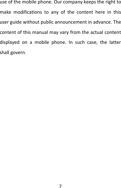 7 use of the mobile phone. Our company keeps the right to make  modifications  to  any  of  the  content  here  in  this user guide without public announcement in advance. The content of this manual may vary from the actual content displayed  on  a  mobile  phone.  In  such  case,  the  latter shall govern.                   