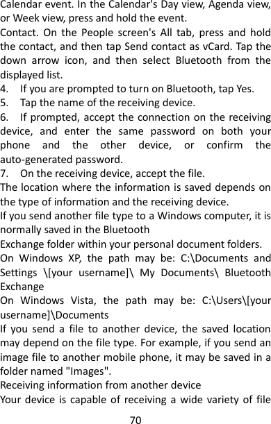 70 Calendar event. In the Calendar&apos;s Day view, Agenda view, or Week view, press and hold the event. Contact.  On  the  People  screen&apos;s  All  tab,  press  and  hold the contact, and then tap Send contact as vCard. Tap the down  arrow  icon,  and  then  select  Bluetooth  from  the displayed list.   4.    If you are prompted to turn on Bluetooth, tap Yes.   5.    Tap the name of the receiving device.   6.    If prompted, accept the connection on the receiving device,  and  enter  the  same  password  on  both  your phone  and  the  other  device,  or  confirm  the auto-generated password.   7.    On the receiving device, accept the file.   The location where the information is saved depends on the type of information and the receiving device. If you send another file type to a Windows computer, it is normally saved in the Bluetooth   Exchange folder within your personal document folders.   On  Windows  XP,  the  path  may  be:  C:\Documents  and Settings  \[your  username]\  My  Documents\  Bluetooth Exchange   On  Windows  Vista,  the  path  may  be:  C:\Users\[your username]\Documents   If  you  send  a  file  to  another  device,  the  saved  location may depend on the file type. For example, if you send an image file to another mobile phone, it may be saved in a folder named &quot;Images&quot;.   Receiving information from another device   Your  device  is  capable of  receiving a  wide variety  of file 