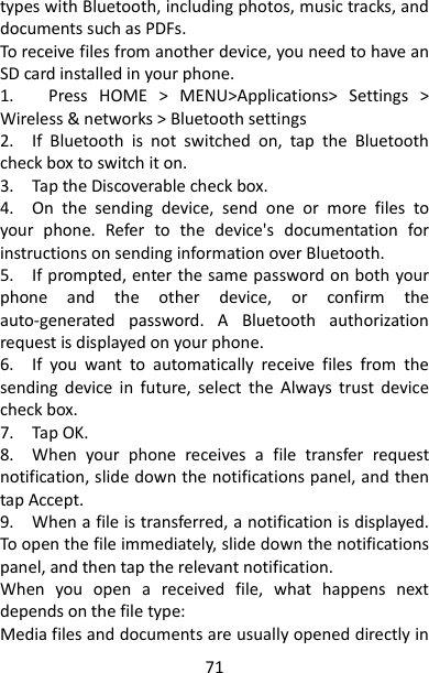 71 types with Bluetooth, including photos, music tracks, and documents such as PDFs.   To receive files from another device, you need to have an SD card installed in your phone.   1.      Press  HOME  &gt;  MENU&gt;Applications&gt;  Settings  &gt; Wireless &amp; networks &gt; Bluetooth settings   2.    If  Bluetooth  is  not  switched  on,  tap  the  Bluetooth check box to switch it on.   3.    Tap the Discoverable check box.   4.    On  the  sending  device,  send  one  or  more  files  to your  phone.  Refer  to  the  device&apos;s  documentation  for instructions on sending information over Bluetooth.   5.    If prompted, enter the same password on both your phone  and  the  other  device,  or  confirm  the auto-generated  password.  A  Bluetooth  authorization request is displayed on your phone.   6.    If  you  want  to  automatically  receive  files  from  the sending  device  in  future,  select  the  Always  trust  device check box.   7.    Tap OK.   8.    When  your  phone  receives  a  file  transfer  request notification, slide down the notifications panel, and then tap Accept.   9.    When a file is transferred, a notification is displayed. To open the file immediately, slide down the notifications panel, and then tap the relevant notification.   When  you  open  a  received  file,  what  happens  next depends on the file type:     Media files and documents are usually opened directly in 