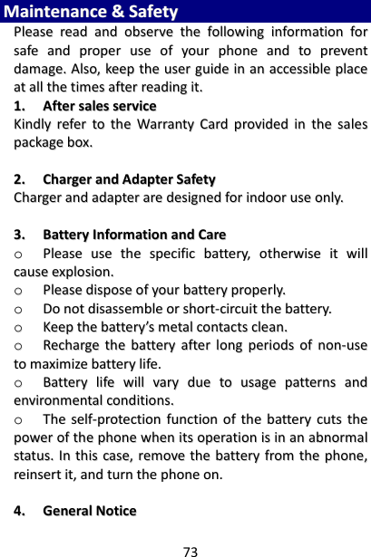 73 MMaaiinntteennaannccee  &amp;&amp;  SSaaffeettyy  PPlleeaassee  rreeaadd  aanndd  oobbsseerrvvee  tthhee  ffoolllloowwiinngg  iinnffoorrmmaattiioonn  ffoorr  ssaaffee  aanndd  pprrooppeerr  uussee  ooff  yyoouurr  pphhoonnee  aanndd  ttoo  pprreevveenntt  ddaammaaggee..  AAllssoo,,  kkeeeepp  tthhee  uusseerr  gguuiiddee  iinn  aann  aacccceessssiibbllee  ppllaaccee  aatt  aallll  tthhee  ttiimmeess  aafftteerr  rreeaaddiinngg  iitt..  11..  AAfftteerr  ssaalleess  sseerrvviiccee  KKiinnddllyy  rreeffeerr  ttoo  tthhee  WWaarrrraannttyy  CCaarrdd  pprroovviiddeedd  iinn  tthhee  ssaalleess  ppaacckkaaggee  bbooxx..    22..  CChhaarrggeerr  aanndd  AAddaapptteerr  SSaaffeettyy  CChhaarrggeerr  aanndd  aaddaapptteerr  aarree  ddeessiiggnneedd  ffoorr  iinnddoooorr  uussee  oonnllyy..    33..  BBaatttteerryy  IInnffoorrmmaattiioonn  aanndd  CCaarree  oo  PPlleeaassee  uussee  tthhee  ssppeecciiffiicc  bbaatttteerryy,,  ootthheerrwwiissee  iitt  wwiillll  ccaauussee  eexxpplloossiioonn..  oo  PPlleeaassee  ddiissppoossee  ooff  yyoouurr  bbaatttteerryy  pprrooppeerrllyy..  oo  DDoo  nnoott  ddiissaasssseemmbbllee  oorr  sshhoorrtt--cciirrccuuiitt  tthhee  bbaatttteerryy..  oo  KKeeeepp  tthhee  bbaatttteerryy’’ss  mmeettaall  ccoonnttaaccttss  cclleeaann..  oo  RReecchhaarrggee  tthhee  bbaatttteerryy  aafftteerr  lloonngg  ppeerriiooddss  ooff  nnoonn--uussee  ttoo  mmaaxxiimmiizzee  bbaatttteerryy  lliiffee..  oo  BBaatttteerryy  lliiffee  wwiillll  vvaarryy  dduuee  ttoo  uussaaggee  ppaatttteerrnnss  aanndd  eennvviirroonnmmeennttaall  ccoonnddiittiioonnss..  oo  TThhee  sseellff--pprrootteeccttiioonn  ffuunnccttiioonn  ooff  tthhee  bbaatttteerryy  ccuuttss  tthhee  ppoowweerr  ooff  tthhee  pphhoonnee  wwhheenn  iittss  ooppeerraattiioonn  iiss  iinn  aann  aabbnnoorrmmaall  ssttaattuuss..  IInn  tthhiiss  ccaassee,,  rreemmoovvee  tthhee  bbaatttteerryy  ffrroomm  tthhee  pphhoonnee,,  rreeiinnsseerrtt  iitt,,  aanndd  ttuurrnn  tthhee  pphhoonnee  oonn..    44..  GGeenneerraall  NNoottiiccee  