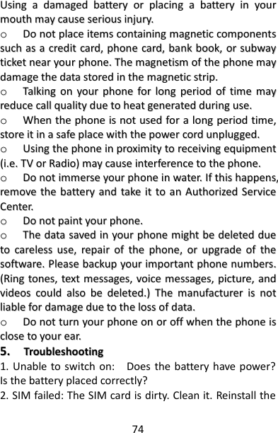 74 UUssiinngg  aa  ddaammaaggeedd  bbaatttteerryy  oorr  ppllaacciinngg  aa  bbaatttteerryy  iinn  yyoouurr  mmoouutthh  mmaayy  ccaauussee  sseerriioouuss  iinnjjuurryy..  oo  DDoo  nnoott  ppllaaccee  iitteemmss  ccoonnttaaiinniinngg  mmaaggnneettiicc  ccoommppoonneennttss  ssuucchh  aass  aa  ccrreeddiitt  ccaarrdd,,  pphhoonnee  ccaarrdd,,  bbaannkk  bbooookk,,  oorr  ssuubbwwaayy  ttiicckkeett  nneeaarr  yyoouurr  pphhoonnee..  TThhee  mmaaggnneettiissmm  ooff  tthhee  pphhoonnee  mmaayy  ddaammaaggee  tthhee  ddaattaa  ssttoorreedd  iinn  tthhee  mmaaggnneettiicc  ssttrriipp..  oo  TTaallkkiinngg  oonn  yyoouurr  pphhoonnee  ffoorr  lloonngg  ppeerriioodd  ooff  ttiimmee  mmaayy  rreedduuccee  ccaallll  qquuaalliittyy  dduuee  ttoo  hheeaatt  ggeenneerraatteedd  dduurriinngg  uussee..  oo  WWhheenn  tthhee  pphhoonnee  iiss  nnoott  uusseedd  ffoorr  aa  lloonngg  ppeerriioodd  ttiimmee,,  ssttoorree  iitt  iinn  aa  ssaaffee  ppllaaccee  wwiitthh  tthhee  ppoowweerr  ccoorrdd  uunnpplluuggggeedd..  oo  UUssiinngg  tthhee  pphhoonnee  iinn  pprrooxxiimmiittyy  ttoo  rreecceeiivviinngg  eeqquuiippmmeenntt  ((ii..ee..  TTVV  oorr  RRaaddiioo))  mmaayy  ccaauussee  iinntteerrffeerreennccee  ttoo  tthhee  pphhoonnee..  oo  DDoo  nnoott  iimmmmeerrssee  yyoouurr  pphhoonnee  iinn  wwaatteerr..  IIff  tthhiiss  hhaappppeennss,,  rreemmoovvee  tthhee  bbaatttteerryy  aanndd  ttaakkee  iitt  ttoo  aann  AAuutthhoorriizzeedd  SSeerrvviiccee  CCeenntteerr..  oo  DDoo  nnoott  ppaaiinntt  yyoouurr  pphhoonnee..  oo  TThhee  ddaattaa  ssaavveedd  iinn  yyoouurr  pphhoonnee  mmiigghhtt  bbee  ddeelleetteedd  dduuee  ttoo  ccaarreelleessss  uussee,,  rreeppaaiirr  ooff  tthhee  pphhoonnee,,  oorr  uuppggrraaddee  ooff  tthhee  ssooffttwwaarree..  PPlleeaassee  bbaacckkuupp  yyoouurr  iimmppoorrttaanntt  pphhoonnee  nnuummbbeerrss..  ((RRiinngg  ttoonneess,,  tteexxtt  mmeessssaaggeess,,  vvooiiccee  mmeessssaaggeess,,  ppiiccttuurree,,  aanndd  vviiddeeooss  ccoouulldd  aallssoo  bbee  ddeelleetteedd..))  TThhee  mmaannuuffaaccttuurreerr  iiss  nnoott  lliiaabbllee  ffoorr  ddaammaaggee  dduuee  ttoo  tthhee  lloossss  ooff  ddaattaa..  oo  DDoo  nnoott  ttuurrnn  yyoouurr  pphhoonnee  oonn  oorr  ooffff  wwhheenn  tthhee  pphhoonnee  iiss  cclloossee  ttoo  yyoouurr  eeaarr..  55..    TTrroouubblleesshhoooottiinngg  1. Unable to switch on:    Does the battery have power? Is the battery placed correctly? 2. SIM failed: The SIM card is dirty. Clean it. Reinstall the 