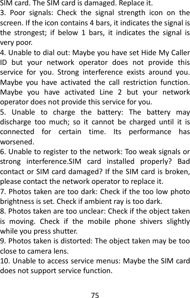 75 SIM card. The SIM card is damaged. Replace it. 3.  Poor  signals:  Check  the  signal  strength  icon  on  the screen. If the icon contains 4 bars, it indicates the signal is the  strongest;  if  below  1  bars,  it  indicates  the  signal  is very poor. 4. Unable to dial out: Maybe you have set Hide My Caller ID  but  your  network  operator  does  not  provide  this service  for  you.  Strong  interference  exists  around  you. Maybe  you  have  activated  the  call  restriction  function. Maybe  you  have  activated  Line  2  but  your  network operator does not provide this service for you. 5.  Unable  to  charge  the  battery:  The  battery  may discharge  too  much;  so  it  cannot  be  charged  until  it  is connected  for  certain  time.  Its  performance  has worsened. 6. Unable to register to the network: Too weak signals or strong  interference.SIM  card  installed  properly?  Bad contact or SIM card damaged? If the SIM card is broken, please contact the network operator to replace it. 7. Photos taken are too dark: Check if the too low photo brightness is set. Check if ambient ray is too dark. 8. Photos taken are too unclear: Check if the object taken is  moving.  Check  if  the  mobile  phone  shivers  slightly while you press shutter. 9. Photos taken is distorted: The object taken may be too close to camera lens. 10. Unable to access service menus: Maybe the SIM card does not support service function. 