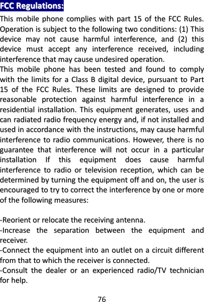 76 FFCCCC  RReegguullaattiioonnss::  TThhiiss  mmoobbiillee  pphhoonnee  ccoommpplliieess  wwiitthh  ppaarrtt  1155  ooff  tthhee  FFCCCC  RRuulleess..  OOppeerraattiioonn  iiss  ssuubbjjeecctt  ttoo  tthhee  ffoolllloowwiinngg  ttwwoo  ccoonnddiittiioonnss::  ((11))  TThhiiss  ddeevviiccee  mmaayy  nnoott  ccaauussee  hhaarrmmffuull  iinntteerrffeerreennccee,,  aanndd  ((22))  tthhiiss  ddeevviiccee  mmuusstt  aacccceepptt  aannyy  iinntteerrffeerreennccee  rreecceeiivveedd,,  iinncclluuddiinngg  iinntteerrffeerreennccee  tthhaatt  mmaayy  ccaauussee  uunnddeessiirreedd  ooppeerraattiioonn..  TThhiiss  mmoobbiillee  pphhoonnee  hhaass  bbeeeenn  tteesstteedd  aanndd  ffoouunndd  ttoo  ccoommppllyy  wwiitthh  tthhee  lliimmiittss  ffoorr  aa  CCllaassss  BB  ddiiggiittaall  ddeevviiccee,,  ppuurrssuuaanntt  ttoo  PPaarrtt  1155  ooff  tthhee  FFCCCC  RRuulleess..  TThheessee  lliimmiittss  aarree  ddeessiiggnneedd  ttoo  pprroovviiddee  rreeaassoonnaabbllee  pprrootteeccttiioonn  aaggaaiinnsstt  hhaarrmmffuull  iinntteerrffeerreennccee  iinn  aa  rreessiiddeennttiiaall  iinnssttaallllaattiioonn..  TThhiiss  eeqquuiippmmeenntt  ggeenneerraatteess,,  uusseess  aanndd  ccaann  rraaddiiaatteedd  rraaddiioo  ffrreeqquueennccyy  eenneerrggyy  aanndd,,  iiff  nnoott  iinnssttaalllleedd  aanndd  uusseedd  iinn  aaccccoorrddaannccee  wwiitthh  tthhee  iinnssttrruuccttiioonnss,,  mmaayy  ccaauussee  hhaarrmmffuull  iinntteerrffeerreennccee  ttoo  rraaddiioo  ccoommmmuunniiccaattiioonnss..  HHoowweevveerr,,  tthheerree  iiss  nnoo  gguuaarraanntteeee  tthhaatt  iinntteerrffeerreennccee  wwiillll  nnoott  ooccccuurr  iinn  aa  ppaarrttiiccuullaarr  iinnssttaallllaattiioonn  IIff  tthhiiss  eeqquuiippmmeenntt  ddooeess  ccaauussee  hhaarrmmffuull  iinntteerrffeerreennccee  ttoo  rraaddiioo  oorr  tteelleevviissiioonn  rreecceeppttiioonn,,  wwhhiicchh  ccaann  bbee  ddeetteerrmmiinneedd  bbyy  ttuurrnniinngg  tthhee  eeqquuiippmmeenntt  ooffff  aanndd  oonn,,  tthhee  uusseerr  iiss  eennccoouurraaggeedd  ttoo  ttrryy  ttoo  ccoorrrreecctt  tthhee  iinntteerrffeerreennccee  bbyy  oonnee  oorr  mmoorree  ooff  tthhee  ffoolllloowwiinngg  mmeeaassuurreess::    --RReeoorriieenntt  oorr  rreellooccaattee  tthhee  rreecceeiivviinngg  aanntteennnnaa..  --IInnccrreeaassee  tthhee  sseeppaarraattiioonn  bbeettwweeeenn  tthhee  eeqquuiippmmeenntt  aanndd  rreecceeiivveerr..  --CCoonnnneecctt  tthhee  eeqquuiippmmeenntt  iinnttoo  aann  oouuttlleett  oonn  aa  cciirrccuuiitt  ddiiffffeerreenntt  ffrroomm  tthhaatt  ttoo  wwhhiicchh  tthhee  rreecceeiivveerr  iiss  ccoonnnneecctteedd..  --CCoonnssuulltt  tthhee  ddeeaalleerr  oorr  aann  eexxppeerriieenncceedd  rraaddiioo//TTVV  tteecchhnniicciiaann  ffoorr  hheellpp..  