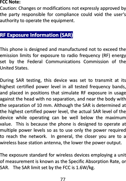 77   FFCCCC  NNoottee::  CCaauuttiioonn::  CChhaannggeess  oorr  mmooddiiffiiccaattiioonnss  nnoott  eexxpprreessssllyy  aapppprroovveedd  bbyy  tthhee  ppaarrttyy  rreessppoonnssiibbllee  ffoorr  ccoommpplliiaannccee  ccoouulldd  vvooiidd  tthhee  uusseerr‘‘ss  aauutthhoorriittyy  ttoo  ooppeerraattee  tthhee  eeqquuiippmmeenntt..  RRFF  EExxppoossuurree  IInnffoorrmmaattiioonn  ((SSAARR))  TThhiiss  pphhoonnee  iiss  ddeessiiggnneedd  aanndd  mmaannuuffaaccttuurreedd  nnoott  ttoo  eexxcceeeedd  tthhee  eemmiissssiioonn  lliimmiittss  ffoorr  eexxppoossuurree  ttoo  rraaddiioo  ffrreeqquueennccyy  ((RRFF))  eenneerrggyy  sseett  bbyy  tthhee  FFeeddeerraall  CCoommmmuunniiccaattiioonnss  CCoommmmiissssiioonn  ooff  tthhee  UUnniitteedd  SSttaatteess..      DDuurriinngg  SSAARR  tteessttiinngg,,  tthhiiss  ddeevviiccee  wwaass  sseett  ttoo  ttrraannssmmiitt  aatt  iittss  hhiigghheesstt  cceerrttiiffiieedd  ppoowweerr  lleevveell  iinn  aallll  tteesstteedd  ffrreeqquueennccyy  bbaannddss,,  aanndd  ppllaacceedd  iinn  ppoossiittiioonnss  tthhaatt  ssiimmuullaattee  RRFF  eexxppoossuurree  iinn  uussaaggee  aaggaaiinnsstt  tthhee  hheeaadd  wwiitthh  nnoo  sseeppaarraattiioonn,,  aanndd  nneeaarr  tthhee  bbooddyy  wwiitthh  tthhee  sseeppaarraattiioonn  ooff  1100  mmmm..  AAlltthhoouugghh  tthhee  SSAARR  iiss  ddeetteerrmmiinneedd  aatt  tthhee  hhiigghheesstt  cceerrttiiffiieedd  ppoowweerr  lleevveell,,  tthhee  aaccttuuaall  SSAARR  lleevveell  ooff  tthhee  ddeevviiccee  wwhhiillee  ooppeerraattiinngg  ccaann  bbee  wweellll  bbeellooww  tthhee  mmaaxxiimmuumm  vvaalluuee..    TThhiiss  iiss  bbeeccaauussee  tthhee  pphhoonnee  iiss  ddeessiiggnneedd  ttoo  ooppeerraattee  aatt  mmuullttiippllee  ppoowweerr  lleevveellss  ssoo  aass  ttoo  uussee  oonnllyy  tthhee  ppoowweerr  rreeqquuiirreedd  ttoo  rreeaacchh  tthhee  nneettwwoorrkk..    IInn  ggeenneerraall,,  tthhee  cclloosseerr  yyoouu  aarree  ttoo  aa  wwiirreelleessss  bbaassee  ssttaattiioonn  aanntteennnnaa,,  tthhee  lloowweerr  tthhee  ppoowweerr  oouuttppuutt..    TThhee  eexxppoossuurree  ssttaannddaarrdd  ffoorr  wwiirreelleessss  ddeevviicceess  eemmppllooyyiinngg  aa  uunniitt  ooff  mmeeaassuurreemmeenntt  iiss  kknnoowwnn  aass  tthhee  SSppeecciiffiicc  AAbbssoorrppttiioonn  RRaattee,,  oorr  SSAARR..    TThhee  SSAARR  lliimmiitt  sseett  bbyy  tthhee  FFCCCC  iiss  11..66WW//kkgg..      