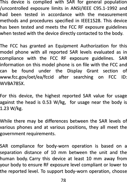 78   TThhiiss  ddeevviiccee  iiss  ccoommpplliieedd  wwiitthh  SSAARR  ffoorr  ggeenneerraall  ppooppuullaattiioonn  //uunnccoonnttrroolllleedd  eexxppoossuurree  lliimmiittss  iinn  AANNSSII//IIEEEEEE  CC9955..11--11999922  aanndd  hhaadd  bbeeeenn  tteesstteedd  iinn  aaccccoorrddaannccee  wwiitthh  tthhee  mmeeaassuurreemmeenntt  mmeetthhooddss  aanndd  pprroocceedduurreess  ssppeecciiffiieedd  iinn  IIEEEEEE11552288..  TThhiiss  ddeevviiccee  hhaass  bbeeeenn  tteesstteedd  aanndd  mmeeeettss  tthhee  FFCCCC  RRFF  eexxppoossuurree  gguuiiddeelliinneess  wwhheenn  tteesstteedd  wwiitthh  tthhee  ddeevviiccee  ddiirreeccttllyy  ccoonnttaacctteedd  ttoo  tthhee  bbooddyy..      TThhee  FFCCCC  hhaass  ggrraanntteedd  aann  EEqquuiippmmeenntt  AAuutthhoorriizzaattiioonn  ffoorr  tthhiiss  mmooddeell  pphhoonnee  wwiitthh  aallll  rreeppoorrtteedd  SSAARR  lleevveellss  eevvaalluuaatteedd  aass  iinn  ccoommpplliiaannccee  wwiitthh  tthhee  FFCCCC  RRFF  eexxppoossuurree  gguuiiddeelliinneess..    SSAARR  iinnffoorrmmaattiioonn  oonn  tthhiiss  mmooddeell  pphhoonnee  iiss  oonn  ffiillee  wwiitthh  tthhee  FFCCCC  aanndd  ccaann  bbee  ffoouunndd  uunnddeerr  tthhee  DDiissppllaayy  GGrraanntt  sseeccttiioonn  ooff  wwwwww..ffcccc..ggoovv//ooeett//eeaa//ffcccciidd  aafftteerr  sseeaarrcchhiinngg  oonn  FFCCCC  IIDD::  WWVVBBAA778855XX..    FFoorr  tthhiiss  ddeevviiccee,,  tthhee  hhiigghheesstt  rreeppoorrtteedd  SSAARR  vvaalluuee  ffoorr  uussaaggee  aaggaaiinnsstt  tthhee  hheeaadd  iiss  00..5533  WW//kkgg,,    ffoorr  uussaaggee  nneeaarr  tthhee  bbooddyy  iiss  11..2233  WW//kkgg..    WWhhiillee  tthheerree  mmaayy  bbee  ddiiffffeerreenncceess  bbeettwweeeenn  tthhee  SSAARR  lleevveellss  ooff  vvaarriioouuss  pphhoonneess  aanndd  aatt  vvaarriioouuss  ppoossiittiioonnss,,  tthheeyy  aallll  mmeeeett  tthhee  ggoovveerrnnmmeenntt  rreeqquuiirreemmeennttss..    SSAARR  ccoommpplliiaannccee  ffoorr  bbooddyy--wwoorrnn  ooppeerraattiioonn  iiss  bbaasseedd  oonn  aa  sseeppaarraattiioonn  ddiissttaannccee  ooff  1100  mmmm  bbeettwweeeenn  tthhee  uunniitt  aanndd  tthhee  hhuummaann  bbooddyy..  CCaarrrryy  tthhiiss  ddeevviiccee  aatt  lleeaasstt  1100  mmmm  aawwaayy  ffrroomm  yyoouurr  bbooddyy  ttoo  eennssuurree  RRFF  eexxppoossuurree  lleevveell  ccoommpplliiaanntt  oorr  lloowweerr  ttoo  tthhee  rreeppoorrtteedd  lleevveell..  TToo  ssuuppppoorrtt  bbooddyy--wwoorrnn  ooppeerraattiioonn,,  cchhoooossee  