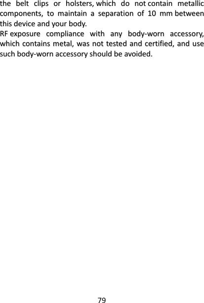 79 tthhee  bbeelltt  cclliippss  oorr  hhoollsstteerrss,,  wwhhiicchh  ddoo  nnoott  ccoonnttaaiinn  mmeettaalllliicc  ccoommppoonneennttss,,  ttoo  mmaaiinnttaaiinn  aa  sseeppaarraattiioonn  ooff  1100  mmmm  bbeettwweeeenn  tthhiiss  ddeevviiccee  aanndd  yyoouurr  bbooddyy..    RRFF  eexxppoossuurree  ccoommpplliiaannccee  wwiitthh  aannyy  bbooddyy--wwoorrnn  aacccceessssoorryy,,  wwhhiicchh  ccoonnttaaiinnss  mmeettaall,,  wwaass  nnoott  tteesstteedd  aanndd  cceerrttiiffiieedd,,  aanndd  uussee  ssuucchh  bbooddyy--wwoorrnn  aacccceessssoorryy  sshhoouulldd  bbee  aavvooiiddeedd..   