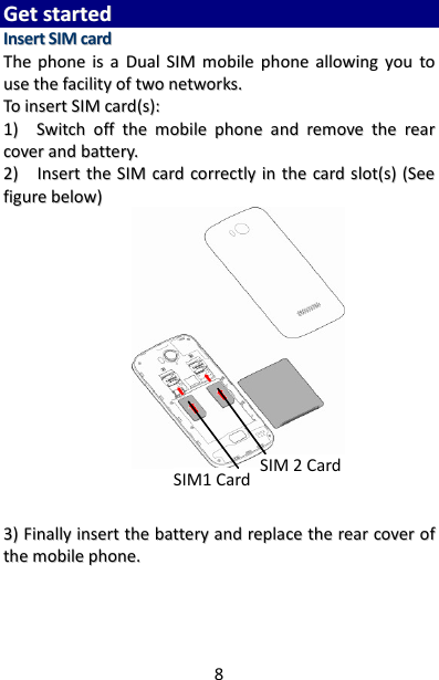 8 GGeett  ssttaarrtteedd  IInnsseerrtt  SSIIMM  ccaarrdd  TThhee  pphhoonnee  iiss  aa  DDuuaall  SSIIMM  mmoobbiillee  pphhoonnee  aalllloowwiinngg  yyoouu  ttoo  uussee  tthhee  ffaacciilliittyy  ooff  ttwwoo  nneettwwoorrkkss..  TToo  iinnsseerrtt  SSIIMM  ccaarrdd((ss))::  11))    SSwwiittcchh  ooffff  tthhee  mmoobbiillee  pphhoonnee  aanndd  rreemmoovvee  tthhee  rreeaarr  ccoovveerr  aanndd  bbaatttteerryy..  22))    IInnsseerrtt  tthhee  SSIIMM  ccaarrdd  ccoorrrreeccttllyy  iinn  tthhee  ccaarrdd  sslloott((ss))  ((SSeeee  ffiigguurree  bbeellooww))                33))  FFiinnaallllyy  iinnsseerrtt  tthhee  bbaatttteerryy  aanndd  rreeppllaaccee  tthhee  rreeaarr  ccoovveerr  ooff  tthhee  mmoobbiillee  pphhoonnee..      SIM1 Card SIM 2 Card 