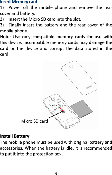 9 IInnsseerrtt  MMeemmoorryy  ccaarrdd  11))    PPoowweerr  ooffff  tthhee  mmoobbiillee  pphhoonnee  aanndd  rreemmoovvee  tthhee  rreeaarr  ccoovveerr  aanndd  bbaatttteerryy..  22))    IInnsseerrtt  tthhee  MMiiccrroo  SSDD  ccaarrdd  iinnttoo  tthhee  sslloott..  33))    FFiinnaallllyy  iinnsseerrtt  tthhee  bbaatttteerryy  aanndd  tthhee  rreeaarr  ccoovveerr  ooff  tthhee  mmoobbiillee  pphhoonnee..  NNoottee::  UUssee  oonnllyy  ccoommppaattiibbllee  mmeemmoorryy  ccaarrddss  ffoorr  uussee  wwiitthh  tthhiiss  ddeevviiccee..  IInnccoommppaattiibbllee  mmeemmoorryy  ccaarrddss  mmaayy  ddaammaaggee  tthhee  ccaarrdd  oorr  tthhee  ddeevviiccee  aanndd  ccoorrrruupptt  tthhee  ddaattaa  ssttoorreedd  iinn  tthhee  ccaarrdd..                            IInnssttaallll  BBaatttteerryy  TThhee  mmoobbiillee  pphhoonnee  mmuusstt  bbee  uusseedd  wwiitthh  oorriiggiinnaall  bbaatttteerryy  aanndd  aacccceessssoorriieess..  WWhheenn  tthhee  bbaatttteerryy  iiss  iiddllee,,  iitt  iiss  rreeccoommmmeennddeedd  ttoo  ppuutt  iitt  iinnttoo  tthhee  pprrootteeccttiioonn  bbooxx..      Micro SD card 