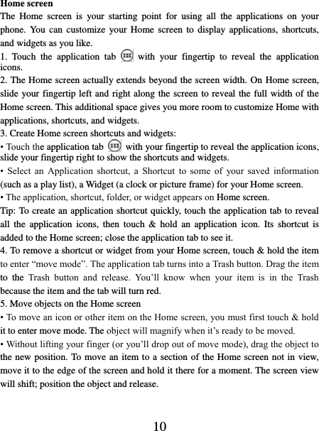   10 Home screen The  Home  screen  is  your  starting  point  for  using  all  the  applications  on  your phone. You  can customize  your  Home  screen  to  display applications,  shortcuts, and widgets as you like.   1.  Touch  the  application  tab   with  your  fingertip  to  reveal  the  application icons.   2. The Home screen actually extends beyond the screen width. On Home screen, slide your fingertip left and right along the screen to reveal the full width of the Home screen. This additional space gives you more room to customize Home with applications, shortcuts, and widgets.   3. Create Home screen shortcuts and widgets:   • Touch the application tab    with your fingertip to reveal the application icons, slide your fingertip right to show the shortcuts and widgets.   •  Select  an  Application  shortcut,  a  Shortcut  to  some  of  your  saved  information (such as a play list), a Widget (a clock or picture frame) for your Home screen.   • The application, shortcut, folder, or widget appears on Home screen.   Tip: To create an application shortcut quickly, touch the application tab to reveal all  the  application  icons,  then  touch  &amp; hold  an application  icon.  Its  shortcut is added to the Home screen; close the application tab to see it.   4. To remove a shortcut or widget from your Home screen, touch &amp; hold the item to enter “move mode”. The application tab turns into a Trash button. Drag the item to  the  Trash  button  and  release.  You’ll  know  when  your  item  is  in  the  Trash because the item and the tab will turn red. 5. Move objects on the Home screen   • To move an icon or other item on the Home screen, you must first touch &amp; hold it to enter move mode. The object will magnify when it’s ready to be moved.   • Without lifting your finger (or you’ll drop out of move mode), drag the object to the new position. To move an item to a section of the Home screen not in view, move it to the edge of the screen and hold it there for a moment. The screen view will shift; position the object and release.   