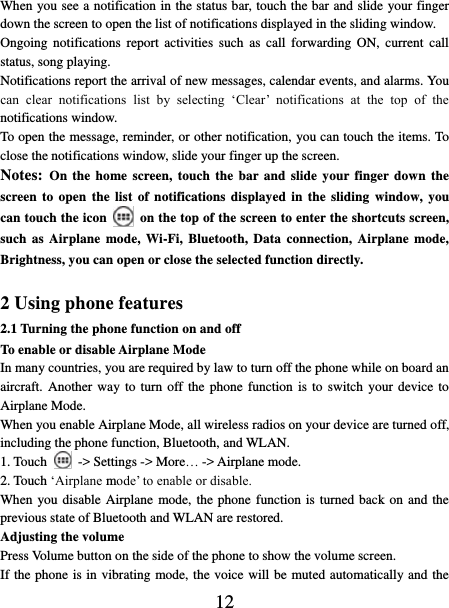   12 When you see a notification in the status bar, touch the bar and slide your finger down the screen to open the list of notifications displayed in the sliding window.   Ongoing  notifications  report  activities  such  as  call forwarding  ON,  current  call status, song playing.   Notifications report the arrival of new messages, calendar events, and alarms. You can  clear  notifications  list  by  selecting  ‘Clear’  notifications  at  the  top  of  the notifications window.   To open the message, reminder, or other notification, you can touch the items. To close the notifications window, slide your finger up the screen.   Notes: On the  home  screen,  touch  the  bar and slide your finger down the screen to open the list  of  notifications displayed  in  the sliding window, you can touch the icon    on the top of the screen to enter the shortcuts screen, such as Airplane  mode,  Wi-Fi,  Bluetooth, Data  connection, Airplane  mode, Brightness, you can open or close the selected function directly.  2 Using phone features 2.1 Turning the phone function on and off To enable or disable Airplane Mode In many countries, you are required by law to turn off the phone while on board an aircraft. Another way to turn  off the phone function is  to  switch  your device to Airplane Mode. When you enable Airplane Mode, all wireless radios on your device are turned off, including the phone function, Bluetooth, and WLAN. 1. Touch    -&gt; Settings -&gt; More… -&gt; Airplane mode. 2. Touch ‘Airplane mode’ to enable or disable. When you disable Airplane mode, the phone function is turned back on and the previous state of Bluetooth and WLAN are restored. Adjusting the volume Press Volume button on the side of the phone to show the volume screen.   If the phone is in vibrating mode, the voice will be muted automatically and the 