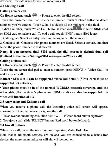   13 device will vibrate when there is an incoming call. 2.2 Making a call Calling a voice call On Home screen, touch    -&gt; Phone to enter the dial screen. Touch  the  on-screen  dial  pad  to  enter  a  number, touch ‘Delete’ button to delete numbers you’ve entered. Touch &amp; hold to delete all the numbers in the field.   To dial a number, touch ‘Voice Call’ button (Green icon ) to select SIM1 card or SIM2 card to make a call. To end a call, touch ‘END’ button (Red icon).   1. Call log tab: Select an entry listed in the log to call the number.   2. Contacts tab: Contacts with phone numbers are listed. Select a contact, and then select the phone number to dial the call.   Note：If  you  inserted  dual  SIM  card,  the  dial  screen  is  default  dual  call (Defined in the menu Settings/SIM management/Voice call). Calling a video call On Home screen, touch    -&gt; Phone to enter the dial screen. Touch the on-screen dial pad to enter a number, press MENU &gt; ‘Video Call’ to make a video call. Notice: • SIM slot 1 can be supported video call default (SIM1 card must be supported 3G network). • Your phone must be in of the normal WCDMA network coverage, and the other  side  (the  receiver’s  phone and  SIM card)  can  also  be  supported the video call function of 3G. 2.3 Answering and Ending a call When  you  receive  a  phone  call,  the  incoming  voice  call  screen  will  appear, allowing you to either answer or ignore the call.   1. To answer an incoming call, slide ‘ANSWER’ (Green icon) button rightward. 2. To reject a call, slide ‘REJECT’ button (Red icon) button leftward. 2.4 In-call options While on a call, reveal the in-call options: Speaker, Mute, Hold, End.   Note  that  if  Bluetooth  services  are  on  and  you  are  connected  to  a  hands-free device, the more menu indicator will show Bluetooth on.   