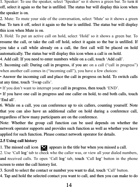   14 1. Speaker: To use the speaker, select ‘Speaker’ so it shows a green bar. To turn it off, select it again so the bar is unfilled. The status bar will display this icon when the speaker is on.   2. Mute: To mute your side of the conversation, select ‘Mute’ so it shows a green bar. To turn it off, select it again so the bar is unfilled. The status bar will display this icon when Mute is on.   3. Hold:  To put  an active  call on  hold, select  ‘Hold’  so it  shows a  green bar. To resume the call, or take the call off hold, select it again so the bar is unfilled. If you  take  a  call  while  already  on  a  call,  the  first  call  will  be  placed  on  hold automatically. The status bar will display this icon when a call is on hold.   4. Add call: If you need to enter numbers while on a call, touch ‘Add call’.   5. Incoming call: During call in progress, if you are on a call (“call in progress”) when another call comes in (“incoming call”), you have a few choices:   • Answer the incoming call and place the call in progress on hold. To switch calls at any time, touch ‘Swap calls’. • If you don’t want to interrupt your call in progress, then touch ‘END’.   • If you have one call in progress and one caller on hold, to end both calls, touch ‘End all’. 6. While on a call, you can conference up to six callers, counting yourself. Note that  you  can  also  have  an  additional  caller  on  hold  during  a  conference  call, regardless of how many participants are on the conference.   Note:  Whether  the  group  call  function  can  be  used  depends  on  whether  the network operator supports and provides such function as well as whether you have applied for such function. Please contact network operator for details. 2.5 Using call history 1. The missed call icon   appears in the title bar when you missed a call.   2. Use ‘Call log’ tab to check who the caller was, or view all your dialed numbers, and received  calls.  To  open  ‘Call  log’  tab,  touch  ‘Call  log’ button  in  the  phone screen to enter the call history list. 3. Scroll to select the contact or number you want to dial, touch ‘Call’ button. 4. Tap and hold the selected contact you want to call, and then you can make to do 