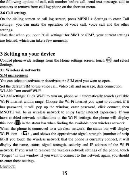   15 the following options of call, edit number before call, send text message, add to contacts or remove from call log phone on the shortcut menu. 2.6 Call settings On  the  dialing  screen  or  call  log screen,  press  MENU  &gt;  Settings  to  enter  Call settings，you  can  make  the  operation  of  voice  call,  voice  call  and  the  other settings.   Note that when you open ‘Call settings’ for SIM1 or SIM2, your current settings are fetched, which can take a few moments.    3 Setting on your device Control phone-wide settings from the Home settings screen: touch   and select Settings.   3.1 Wireless &amp; networks SIM management You can select to activate or deactivate the SIM card you want to open. Set the default SIM to use voice call, Video call and message, data connection. WLAN: Turn on/off Wi-Fi. WLAN settings: Click Wi-Fi to turn on, phone will automatically search available Wi-Fi internet within range. Choose the Wi-Fi internet you want to connect, if it has  password,  it  will  pop  up  the  window,  enter  password,  click  connect,  then MNOTE will  be  in  wireless network to  enjoy  faster internet  experience. If  you have enabled network notifications in the  Wi-Fi settings, the phone will display this icon ( ) in the status bar when finding the available open wireless network. When the  phone  is  connected to a  wireless  network,  the status bar  will  display Wi-Fi icon  （ ）, and shows the approximate signal strength (number of strip lit).If you touch the wireless network that the phone is currently connect, it will display  the  name,  status,  signal  strength,  security  and  IP  address  of  the  Wi-Fi network. If you want to remove the wireless network settings of the phone, touch &quot;Forget &quot; in this window. If you want to connect to this network again, you should re-enter those settings. Bluetooth 