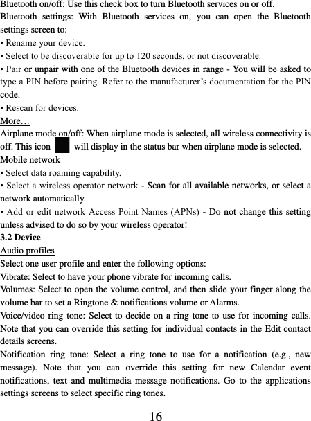   16 Bluetooth on/off: Use this check box to turn Bluetooth services on or off.   Bluetooth  settings:  With  Bluetooth  services  on,  you  can  open  the  Bluetooth settings screen to: • Rename your device. • Select to be discoverable for up to 120 seconds, or not discoverable.   • Pair or unpair with one of the Bluetooth devices in range - You will be asked to type a PIN before pairing. Refer to the manufacturer’s documentation for the PIN code.   • Rescan for devices. More… Airplane mode on/off: When airplane mode is selected, all wireless connectivity is off. This icon   will display in the status bar when airplane mode is selected.   Mobile network   • Select data roaming capability.   • Select a wireless operator network - Scan for all available networks, or select a network automatically.   • Add  or  edit network  Access Point  Names (APNs)  - Do not change this setting unless advised to do so by your wireless operator!   3.2 Device Audio profiles Select one user profile and enter the following options: Vibrate: Select to have your phone vibrate for incoming calls.   Volumes: Select to open the volume control, and then slide your finger along the volume bar to set a Ringtone &amp; notifications volume or Alarms.   Voice/video ring tone: Select to decide on a ring tone to use for incoming calls. Note that you can override this setting for individual contacts in the Edit contact details screens.   Notification  ring  tone:  Select  a  ring  tone  to  use  for  a  notification  (e.g.,  new message).  Note  that  you  can  override  this  setting  for  new  Calendar  event notifications,  text  and  multimedia  message notifications.  Go  to  the  applications settings screens to select specific ring tones.   