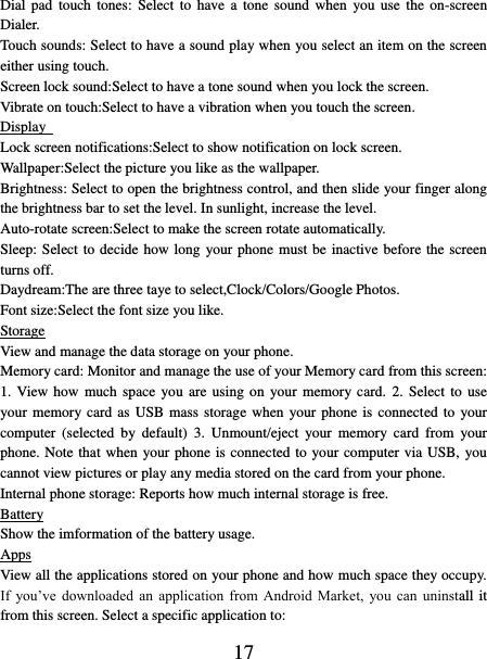   17 Dial pad  touch tones:  Select  to  have  a  tone sound when  you  use  the on-screen Dialer.   Touch sounds: Select to have a sound play when you select an item on the screen either using touch. Screen lock sound:Select to have a tone sound when you lock the screen.   Vibrate on touch:Select to have a vibration when you touch the screen. Display   Lock screen notifications:Select to show notification on lock screen. Wallpaper:Select the picture you like as the wallpaper. Brightness: Select to open the brightness control, and then slide your finger along the brightness bar to set the level. In sunlight, increase the level.   Auto-rotate screen:Select to make the screen rotate automatically. Sleep: Select to decide how long your phone must be inactive before the screen turns off.   Daydream:The are three taye to select,Clock/Colors/Google Photos. Font size:Select the font size you like. Storage View and manage the data storage on your phone. Memory card: Monitor and manage the use of your Memory card from this screen: 1. View  how  much space  you are using on  your  memory  card.  2. Select to use your memory card  as USB mass storage when your phone is connected to  your computer  (selected  by  default)  3.  Unmount/eject  your  memory  card  from  your phone. Note that when your phone is connected to your computer via USB, you cannot view pictures or play any media stored on the card from your phone.   Internal phone storage: Reports how much internal storage is free.   Battery Show the imformation of the battery usage. Apps View all the applications stored on your phone and how much space they occupy. If  you’ve  downloaded  an  application  from  Android  Market,  you  can  uninstall it from this screen. Select a specific application to:   