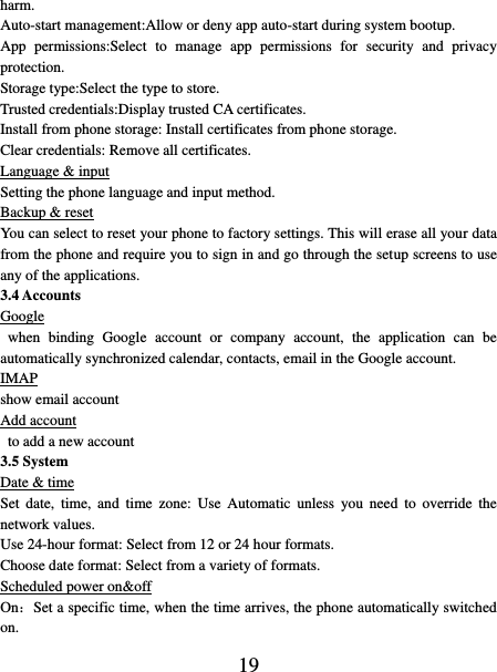   19 harm. Auto-start management:Allow or deny app auto-start during system bootup. App  permissions:Select  to  manage  app  permissions  for  security  and  privacy protection. Storage type:Select the type to store. Trusted credentials:Display trusted CA certificates. Install from phone storage: Install certificates from phone storage. Clear credentials: Remove all certificates. Language &amp; input Setting the phone language and input method. Backup &amp; reset You can select to reset your phone to factory settings. This will erase all your data from the phone and require you to sign in and go through the setup screens to use any of the applications.   3.4 Accounts Google   when  binding  Google  account  or  company  account,  the  application  can  be automatically synchronized calendar, contacts, email in the Google account. IMAP show email account Add account  to add a new account 3.5 System Date &amp; time Set  date,  time,  and  time  zone:  Use  Automatic  unless  you  need  to  override  the network values.   Use 24-hour format: Select from 12 or 24 hour formats.   Choose date format: Select from a variety of formats.   Scheduled power on&amp;off On：Set a specific time, when the time arrives, the phone automatically switched on. 