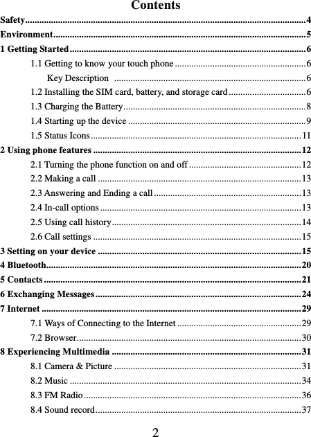    2 Contents Safety ........................................................................................................................ 4 Environment ............................................................................................................ 5 1 Getting Started ..................................................................................................... 6 1.1 Getting to know your touch phone ........................................................ 6           Key Description   .................................................................................. 6 1.2 Installing the SIM card, battery, and storage card ................................. 6 1.3 Charging the Battery .............................................................................. 8 1.4 Starting up the device ............................................................................ 9 1.5 Status Icons .......................................................................................... 11 2 Using phone features ......................................................................................... 12 2.1 Turning the phone function on and off ................................................ 12 2.2 Making a call ....................................................................................... 13 2.3 Answering and Ending a call ............................................................... 13 2.4 In-call options ...................................................................................... 13 2.5 Using call history ................................................................................. 14 2.6 Call settings ......................................................................................... 15 3 Setting on your device ....................................................................................... 15 4 Bluetooth............................................................................................................. 20 5 Contacts .............................................................................................................. 21 6 Exchanging Messages ........................................................................................ 24 7 Internet ............................................................................................................... 29 7.1 Ways of Connecting to the Internet ..................................................... 29 7.2 Browser ................................................................................................ 30 8 Experiencing Multimedia ................................................................................. 31 8.1 Camera &amp; Picture ................................................................................ 31 8.2 Music ................................................................................................... 34 8.3 FM Radio ............................................................................................. 36 8.4 Sound record ........................................................................................ 37 