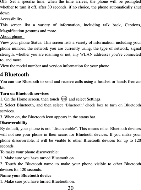   20 Off：Set  a  specific  time,  when  the  time  arrives,  the  phone  will  be  prompted whether to turn it off, after 30 seconds, if no choice, the phone automatically shut down. Accessibility This  screen  list  a  variety  of  information,  including  talk  back,  Captions, Magnification gestures and more. About phone   View your phone Status: This screen lists a variety of information, including your phone number, the network you are  currently using,  the  type of network, signal strength, whether you are roaming or not, any WLAN addresses you’re connected to, and more.   View the model number and version information for your phone. 4 Bluetooth   You can use Bluetooth to send and receive calls using a headset or hands-free car kit.   Turn on Bluetooth services   1. On the Home screen, then touch    and select Settings.   2. Select Bluetooth,  and  then  select  ‘Bluetooth’ check  box  to  turn  on  Bluetooth services.   3. When on, the Bluetooth icon appears in the status bar. Discoverability   By default, your phone is not “discoverable”. This means other Bluetooth devices will not see  your  phone  in  their  scans for  Bluetooth  devices.  If you make  your phone  discoverable,  it  will  be  visible  to  other  Bluetooth  devices for  up  to  120 seconds.   To make your phone discoverable:   1. Make sure you have turned Bluetooth on. 2.  Touch  the  Bluetooth  name  to  make  your  phone  visible  to  other  Bluetooth devices for 120 seconds.   Name your Bluetooth device   1. Make sure you have turned Bluetooth on. 