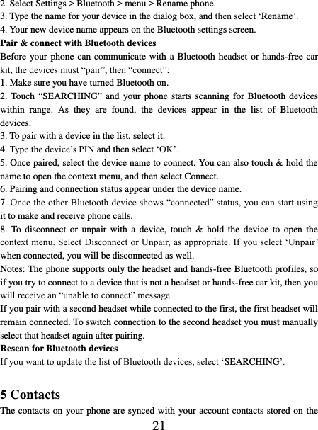   21 2. Select Settings &gt; Bluetooth &gt; menu &gt; Rename phone.   3. Type the name for your device in the dialog box, and then select ‘Rename’.   4. Your new device name appears on the Bluetooth settings screen. Pair &amp; connect with Bluetooth devices   Before your phone can communicate with a Bluetooth headset or hands-free car kit, the devices must “pair”, then “connect”:   1. Make sure you have turned Bluetooth on. 2. Touch “SEARCHING”  and  your phone starts scanning for Bluetooth devices within  range.  As  they  are  found,  the  devices  appear  in  the  list  of  Bluetooth devices.   3. To pair with a device in the list, select it.   4. Type the device’s PIN and then select ‘OK’.   5. Once paired, select the device name to connect. You can also touch &amp; hold the name to open the context menu, and then select Connect.   6. Pairing and connection status appear under the device name.   7. Once the other Bluetooth device shows “connected” status, you can start using it to make and receive phone calls.   8.  To  disconnect or  unpair  with  a device,  touch  &amp; hold the  device  to open  the context menu. Select Disconnect or Unpair, as appropriate. If you select ‘Unpair’ when connected, you will be disconnected as well.   Notes: The phone supports only the headset and hands-free Bluetooth profiles, so if you try to connect to a device that is not a headset or hands-free car kit, then you will receive an “unable to connect” message.   If you pair with a second headset while connected to the first, the first headset will remain connected. To switch connection to the second headset you must manually select that headset again after pairing.   Rescan for Bluetooth devices   If you want to update the list of Bluetooth devices, select ‘SEARCHING’.    5 Contacts The contacts on your phone are synced with your account contacts stored on the 