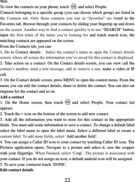   22 Web.   To view the contacts on your phone, touch    and select People. Contacts belonging to a specific group (you can choose which group) are listed in the  Contacts  tab.  Only  those  contacts  you  star  as  “favorites”  are  listed  in  the Favorites tab. Browse through your contacts by sliding your fingertip up and down on the screen. Another way to find a contact quickly is to use “SEARCH” button, input  the  first  letter  of  the  name  you’re  looking  for  and  touch  search  icon, the matching contacts are appeared on the screen. From the Contacts tab, you can:   1. Go to Contact details:   Select  the contact’s name  to open  the  Contact details screen, where all screen the information you’ve saved for this contact is displayed.   2. Take action on a contact: On the Contact details screen, you can view call the contact’s  number, send a text message, add or  remove a star,  make a video or IP call.   3. On the Contact details screen, press MENU to open the context menu. From the menu you can edit the contact details, share or delete the contact. You can also set ringtone for the contact and so on. Add a contact   1.  On  the  Home  screen,  then  touch    and  select  People.  Your  contact  list appears.   2. Touch the + icon on the bottom of the screen to add new contact.   3. Add  all  the  information you want to  store  for this  contact  in  the appropriate fields. You must add some information to save a contact. To change a default label, select the label name to open the label menu. Select a different label or create a custom label. To add more fields, select ‘Add another field’.   4. You can assign a Caller ID icon to your contact by touching Caller ID icon. The Pictures  application  opens.  Navigate  to  a picture  and  select  it, size  the cropper with your fingertips. When finished, select ‘Crop’. The picture is associated with your contact. If you do not assign an icon, a default android icon will be assigned.   5. To save your contactor touch ‘DONE’. Edit contact details   