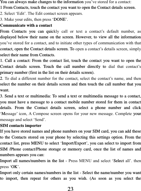   23 You can always make changes to the information you’ve stored for a contact:   1 From Contacts, touch the contact you want to open the Contact details screen.   2. Select ‘Edit’. The Edit contact screen appears.   3. Make your edits, then press ‘DONE’. Communicate with a contact   From  Contacts  you  can  quickly  call  or  text  a  contact’s  default  number,  as displayed below their name on the screen. However, to view all the information you’ve stored for a contact, and to initiate other types of communication with that contact, open the Contact details screen. To open a contact’s details screen, simply select their name from Contacts.   1. Call a  contact:  From the contact list, touch the contact you want to open the Contact  details  screen.  Touch  the  call  number  directly  to  dial  that  contact’s primary number (first in the list on their details screen).   2. To  dial  a different  number for the contact,  select the contact’s name, and  then select the number on their details screen and then touch the call number that you want. 3. Send a text or multimedia: To send a text or multimedia message to a contact, you must have a message to a contact mobile number stored for them in contact details.  From  the  Contact  details  screen,  select  a  phone  number  and  click ‘Message’ icon,  A Compose screen opens  for your new message.  Complete  your message and select ‘Send’.   SIM contacts importer If you have stored names and phone numbers on your SIM card, you can add these to the Contacts stored  on your phone by selecting this settings option. From the contact list, press MENU to select ‘Import/Export’, you can select to import from SIM /Phone  contact/Phone  storage or  memory  card,  once  the  list  of names and numbers appears you can:   Import all names/numbers in the list - Press  MENU and select  ‘Select all’.  then press ‘OK’. Import only certain names/numbers in the list - Select the name/number you want to  import,  then  repeat  for  others  as  you  wish.  (As  soon  as  you  select  the 