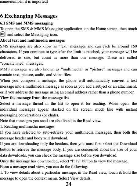   24 name/number, it is imported)    6 Exchanging Messages 6.1 SMS and MMS messaging   To open the SMS &amp; MMS Messaging application, on the Home screen, then touch  and select the Messaging icon.   About text and multimedia messages   SMS  messages  are  also  know  as  “text”  messages  and  can  each  be  around  160 characters. If you continue to type after the limit is reached, your message will be delivered  as  one,  but  count  as  more  than  one  message.  These  are  called “concatenated” messages.   MMS  messages  are  also  known  as  “multimedia”  or  “picture”  messages and  can contain text, picture, audio, and video files.   When  you  compose  a  message,  the  phone  will  automatically  convert  a  text message into a multimedia message as soon as you add a subject or an attachment, or if you address the message using an email address rather than a phone number.   View the message from the message list   Select  a  message  thread  in  the  list  to  open  it  for  reading.  When  open,  the individual  messages  appear  stacked  on  the  screen,  much  like  with  instant messaging conversations (or chats).   Note that messages you send are also listed in the Read view.   1. Reading multimedia messages   If  you  have  selected  to  auto-retrieve  your  multimedia  messages,  then  both  the message header and body will download. If you are downloading only the headers, then you must first select the Download button to retrieve the message body. If you are concerned about the size of your data downloads, you can check the message size before you download.   Once the message has downloaded, select “Play” button to view the message.   From a message read view, you can do the following:   1. To view details about a particular message, in the Read view, touch &amp; hold the message to open the context menu. Select View details.   