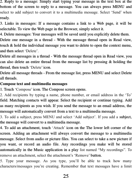   25 2. Reply to a message:  Simply start typing your message in the  text  box  at  the bottom  of  the  screen  to reply  to  a  message.  You  can always  press  MENU and select  to  add  subject  to  convert  it  to  a  multimedia  message.  Select  ‘Send’  when ready.   3.  Links  in  messages:  If  a  message  contains  a  link  to  a  Web  page,  it  will  be selectable. To view the Web page in the Browser, simply select it.   4. Delete messages: Your messages will be saved until you explicitly delete them.   Delete  one  message in  a  thread -  With the  message  thread open  in  Read  view, touch &amp; hold the individual message you want to delete to open the context menu, and then select ‘Delete’.   Delete all messages in a thread - With the message thread open in Read view, you can also delete an entire thread from the message list by pressing &amp; holding the thread, then touch ‘Delete’ icon.   Delete all message threads - From the message list, press MENU and select Delete all threads.   Compose text and multimedia messages   1. Touch ‘Compose’ icon. The Compose screen opens.   2. Add  recipients by typing a  name, phone  number, or  email address in  the ‘To’ field. Matching contacts will appear. Select the recipient or continue typing. Add as many recipients as you wish. If you send the message to an email address, the message will automatically convert from a text to a multimedia message.   3. To add a  subject, press MENU and select  ‘Add subject’. If  you add a  subject, the message will convert to a multimedia message.   4. To add an attachment, touch ‘Attach’ icon on the The lower left corner of the screen. Adding an  attachment will always convert  the  message  to  a  multimedia message. Select from audio or picture files. You can select to take a new picture if you  want,  or  record  an  audio  file.  Any  recordings  you  make  will  be  stored automatically in the Music application in a play list named “My recordings”. To remove an attachment, select the attachment’s ‘Remove’ button.   5.  Type  your  message.  As  you  type,  you’ll  be  able  to  track  how  many characters/messages  you’re  creating.  Remember  that  text  messages  have  a  limit 