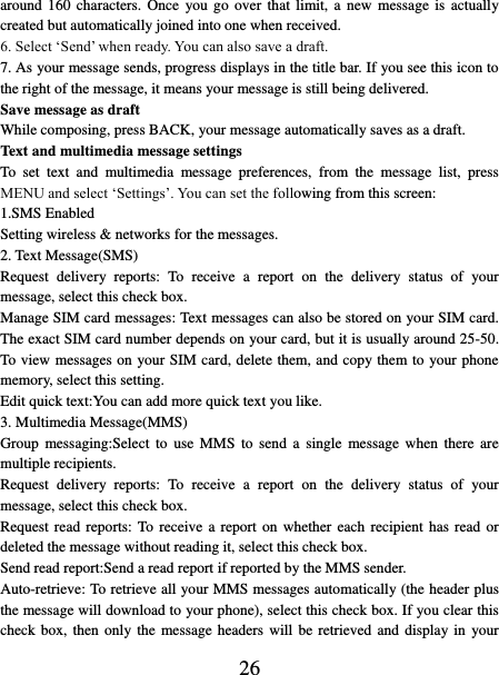   26 around 160  characters.  Once  you  go  over that limit,  a  new message is  actually created but automatically joined into one when received.   6. Select ‘Send’ when ready. You can also save a draft.   7. As your message sends, progress displays in the title bar. If you see this icon to the right of the message, it means your message is still being delivered.   Save message as draft While composing, press BACK, your message automatically saves as a draft. Text and multimedia message settings   To  set  text  and  multimedia  message  preferences,  from  the  message  list,  press MENU and select ‘Settings’. You can set the following from this screen:   1.SMS Enabled Setting wireless &amp; networks for the messages. 2. Text Message(SMS) Request  delivery  reports:  To  receive  a  report  on  the  delivery  status  of  your message, select this check box.   Manage SIM card messages: Text messages can also be stored on your SIM card. The exact SIM card number depends on your card, but it is usually around 25-50. To view messages on your SIM card, delete them, and copy them to your phone memory, select this setting.   Edit quick text:You can add more quick text you like. 3. Multimedia Message(MMS) Group  messaging:Select  to use  MMS  to  send  a  single  message when  there are multiple recipients. Request  delivery  reports:  To  receive  a  report  on  the  delivery  status  of  your message, select this check box.   Request read reports: To  receive  a report  on  whether  each  recipient  has  read  or deleted the message without reading it, select this check box. Send read report:Send a read report if reported by the MMS sender. Auto-retrieve: To retrieve all your MMS messages automatically (the header plus the message will download to your phone), select this check box. If you clear this check box, then  only the message headers will be retrieved  and display in your 