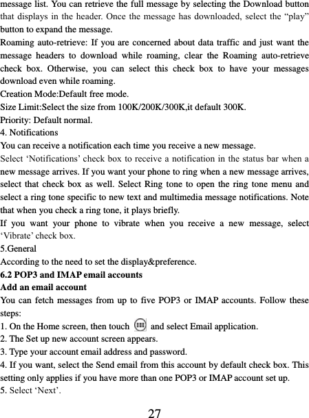   27 message list. You can retrieve the full message by selecting the Download button that displays  in the header. Once  the message  has downloaded,  select the  “play” button to expand the message. Roaming auto-retrieve: If you are concerned about data traffic and just want the message  headers  to  download  while  roaming,  clear  the  Roaming  auto-retrieve check  box.  Otherwise,  you  can  select  this  check  box  to  have  your  messages download even while roaming.   Creation Mode:Default free mode. Size Limit:Select the size from 100K/200K/300K,it default 300K. Priority: Default normal. 4. Notifications You can receive a notification each time you receive a new message. Select ‘Notifications’ check box to receive a notification in the status bar when a new message arrives. If you want your phone to ring when a new message arrives, select that check box as well. Select Ring tone to open  the  ring  tone  menu  and select a ring tone specific to new text and multimedia message notifications. Note that when you check a ring tone, it plays briefly.   If  you  want  your  phone  to  vibrate  when  you  receive  a  new  message,  select ‘Vibrate’ check box.   5.General According to the need to set the display&amp;preference. 6.2 POP3 and IMAP email accounts   Add an email account   You can fetch messages from up to  five POP3 or IMAP accounts. Follow these steps:   1. On the Home screen, then touch    and select Email application. 2. The Set up new account screen appears. 3. Type your account email address and password. 4. If you want, select the Send email from this account by default check box. This setting only applies if you have more than one POP3 or IMAP account set up.   5. Select ‘Next’.   