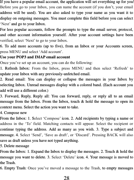   28 If you have a popular email account, the application will set everything up for you! Before you go to your Inbox, you can name the account (if you don’t, your email address will  be  used). You  are also  asked  to type  your  name  as you want  it  to display on outgoing messages. You must complete this field before you can select ‘Next’ and go to your Inbox.   For less popular accounts, follow the prompts to type the email server, protocol, and  other  account  information  yourself.  After  your  account  settings  have  been verified, select ‘Next’ to go to your Inbox.   6.  To  add more  accounts  (up to  five),  from  an  Inbox or  your  Accounts  screen, press MENU and select ‘Add account’.   Use your POP3 and IMAP email account   Once you’ve set up an account, you can do the following:   1.  Refresh  Inbox:  From  the  Inbox,  press  MENU  and  then  select  ‘Refresh’  to update your Inbox with any previously-unfetched email.   2.  Read  email:  You  can  display  or  collapse  the  messages  in  your  Inbox  by selecting Inbox. Unread messages display with a colored band. (Each account you add will use a different color.)   3.  Forward,  Reply,  Reply  all:  You  can  forward,  reply,  or  reply  all  to  an  email message from the Inbox. From the Inbox, touch &amp; hold the message to open its context menu. Select the action you want to take.   4. Compose new From the Inbox: 1. Select ‘Compose’ icon. 2. Add recipients by typing a name or address  in  the  ‘To’  field.  Matching  contacts  will  appear.  Select  the  recipient  or continue  typing  the  address. Add  as  many  as  you  wish.  3.  Type  a  subject and message. 4. Select ‘Send’, ‘Save as draft’, or ‘Discard’. Pressing BACK will also save as draft unless you have not typed anything.   5. Delete message From the Inbox: 1. Expand the Inbox to display the messages. 2. Touch &amp; hold the message you want to delete. 3. Select ‘Delete’ icon. 4. Your message is moved to the Trash.   6. Empty Trash: Once you’ve moved a message to the Trash, to empty messages 