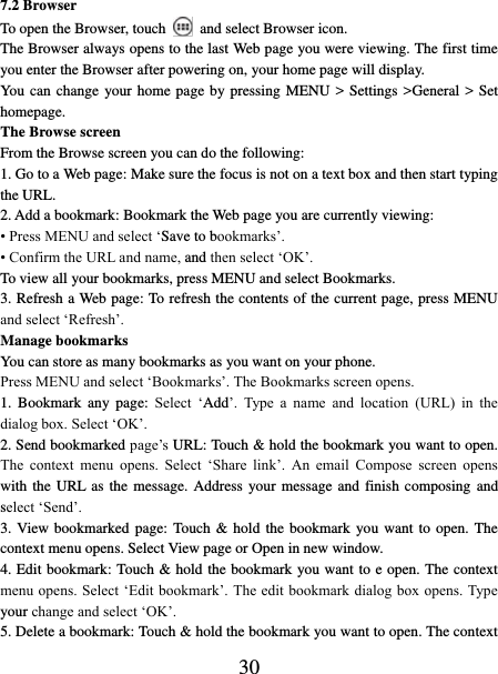   30 7.2 Browser To open the Browser, touch   and select Browser icon.   The Browser always opens to the last Web page you were viewing. The first time you enter the Browser after powering on, your home page will display.   You can change your home page by pressing MENU &gt; Settings &gt;General &gt; Set homepage.   The Browse screen   From the Browse screen you can do the following:   1. Go to a Web page: Make sure the focus is not on a text box and then start typing the URL.   2. Add a bookmark: Bookmark the Web page you are currently viewing:   • Press MENU and select ‘Save to bookmarks’.   • Confirm the URL and name, and then select ‘OK’. To view all your bookmarks, press MENU and select Bookmarks.   3. Refresh a Web page: To refresh the contents of the current page, press MENU and select ‘Refresh’. Manage bookmarks   You can store as many bookmarks as you want on your phone.   Press MENU and select ‘Bookmarks’. The Bookmarks screen opens. 1.  Bookmark  any  page:  Select  ‘Add’.  Type  a  name  and  location  (URL)  in  the dialog box. Select ‘OK’.   2. Send bookmarked page’s URL: Touch &amp; hold the bookmark you want to open. The  context  menu  opens.  Select  ‘Share  link’.  An  email  Compose  screen  opens with the  URL as the message. Address your message  and finish composing  and select ‘Send’. 3. View bookmarked  page:  Touch &amp; hold  the bookmark  you want to  open. The context menu opens. Select View page or Open in new window. 4. Edit bookmark: Touch &amp; hold the bookmark you want to e open. The context menu opens. Select ‘Edit bookmark’. The edit bookmark dialog box opens. Type your change and select ‘OK’.   5. Delete a bookmark: Touch &amp; hold the bookmark you want to open. The context 