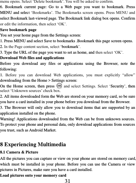   31 menu opens. Select ‘Delete bookmark’. You will be asked to confirm. 6.  Bookmark  current  page:  Go  to  a  Web  page  you  want  to  bookmark.  Press MENU and select ‘Bookmarks’. The Bookmarks screen opens. Press MENU and select Bookmark last-viewed page. The Bookmark link dialog box opens. Confirm or edit the information, then select ‘OK’. Save bookmark page   You set your home page from the Settings screen:   1. Press MENU and select Save to bookmarks .Bookmark this page screen opens.   2. In the Page content section, select ‘bookmark’.   3. Type the URL of the page you want to set as home, and then select ‘OK’. Download Web files and applications   Before  you  download  any  files  or  applications  using  the  Browser,  note  the following:   1.  Before  you  can  download  Web  applications,  you  must  explicitly  “allow” downloading from the Home &gt; Settings screen:   On the Home screen, then press   and  select  Settings.  Select  ‘Security’, then select ‘Unknown sources’ check box.   2. All items downloaded form the Web are stored on your memory card, so be sure you have a card installed in your phone before you download from the Browser.   3. The Browser will only allow you to download items that are supported by an application installed on the phone.   Warning! Applications downloaded from the Web can be from unknown sources. To protect your phone and personal data, only download applications from sources you trust, such as Android Market.    8 Experiencing Multimedia 8.1 Camera &amp; Picture All the pictures you can capture or view on your phone are stored on memory card, which must be installed in  your phone. Before  you can use the Camera or view pictures in Pictures, make sure you have a card installed.   Load pictures onto your memory card   