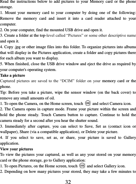   32 Read the instructions  below  to add  pictures  to  your Memory card  or the  phone storage.   1.  Mount  your  memory  card  to  your computer  by  doing  one  of  the  following: Remove  the  memory  card  and  insert  it  into  a  card  reader  attached  to  your computer. 2. On your computer, find the mounted USB drive and open it. 3. Create a folder at the top-level called “Pictures” or some other descriptive name and open it. 4. Copy .jpg or other image files into this folder. To organize pictures into albums that will display in the Pictures application, create a folder and copy pictures there for each album you want to display.   5. When finished, close the USB drive window and eject the drive as required by your computer&apos;s operating system.   Take a picture   Captured  pictures  are  saved  to  the  “DCIM”  folder  on  your  memory  card  or  the phone.   Tip: Before  you take  a  picture,  wipe  the  sensor window  (on  the  back cover)  to remove any small amounts of oil.   1. To open the Camera, on the Home screen, touch   and select Camera icon.   2. The Camera opens in capture mode. Frame your picture within the screen and hold  the  phone  steady.  Touch  Camera  button  to  capture.  Continue  to  hold  the camera steady for a second after you hear the shutter sound.   3.  Immediately  after  capture,  you  can  select  to  Save,  Set  as  (contact  icon  or wallpaper), Share (via a compatible application), or Delete your picture.   4.  If  you  select  to  save,  set  as,  or  share,  your  picture  is  saved  to  Gallery application.   View your pictures   To view the pictures your captured, as well as any your stored on your memory card or the phone storage, go to Gallery application:   1. To open Pictures, on the Home screen, touch   and select Gallery icon.   2. Depending on how many pictures your stored, they may take a few minutes to 