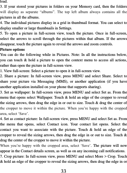   33 load.   3. If your stored your pictures in folders on your Memory card, then the folders will  display  as  separate  “albums”.  The  top  left  album  always  contains  all  the pictures in all the albums.   4. The individual pictures display in a grid in thumbnail format. You can select to display smaller or large thumbnails in Settings.   5. To  open  a picture in  full-screen  view, touch  the  picture.  Once  in full-screen, select the arrows to scroll  through  the  pictures  within  that  album.  If the arrows disappear, touch the picture again to reveal the arrows and zoom controls. Picture options   You  can  do  the  following  while  in  Pictures. Note: In all the instructions below, you can touch &amp; hold a picture to open the context menu to access all  actions, rather than open the picture in full-screen view. 1. View full-screen: Select a picture to open it in full-screen view.   2. Share a  picture:  In  full-screen view,  press  MENU and select Share. Select to share  your  picture  via  Messaging  (MMS),  or  another  application  (if  you  have another application installed on your phone that supports sharing).   3. Set as wallpaper: In full-screen view, press MENU and select Set as. From the menu that opens select Wallpaper. Touch &amp; hold an edge of the cropper to reveal the sizing arrows, then drag the edge in or out to size. Touch &amp; drag the center of the  cropper  to  move it  within  the  picture.  When  you’re happy with  the  cropped area, select ‘Save’.   4. Set as contact picture: In full-screen view, press MENU and select Set as. From the  menu  that  opens,  select  Contact  icon.  Your  contact  list  opens.  Select  the contact  you  want  to  associate  with  the  picture.  Touch  &amp;  hold  an  edge  of  the cropper to reveal the sizing arrows, then drag the edge in or out to size. Touch &amp; drag the center of the cropper to move it within the picture.   When  you’re  happy  with  the  cropped  area,  select  ‘Save’.  The picture will  now appear in the Contact details screen, as well as on any incoming call notifications.   7. Crop picture: In full-screen view, press MENU and select More &gt; Crop. Touch &amp; hold an edge of the cropper to reveal the sizing arrows, then drag the edge in or 