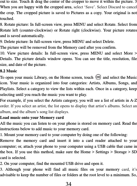   34 out to size. Touch &amp; drag the center of the cropper to move it within the picture. 3 When you are happy with the cropped area, select ‘Save’. Select Discard to cancel the crop. The cropped picture is saved to Pictures as a copy. Your original is not touched.   8. Rotate picture: In full-screen view, press MENU and select Rotate. Select from Rotate left  (counter-clockwise)  or  Rotate right  (clockwise).  Your  picture  rotates and is saved automatically.   9. Delete picture: In full-screen view, press MENU and select Delete.     The picture will be removed from the Memory card after you confirm.   10.  View  picture  details:  In  full-screen  view,  press  MENU  and  select  More  &gt; Details. The  picture details window opens.  You can see the title, resolution, file size, and date of the picture.   8.2 Music To open your music Library, on the Home screen, touch   and select the Music icon. Your  music is organized into four categories:  Artists,  Albums,  Songs,  and Playlists. Select a category to view the lists within each. Once in a category, keep selecting until you reach the music you want to play.   For example, if you select the Artists category, you will see a list of artists in A-Z order. If you select an artist, the list opens to display that artist’s albums. Select an album, and the album’s song list displays.   Load music onto your Memory card All the music you can listen to on your phone is stored on memory card. Read the instructions below to add music to your memory card.   1. Mount your memory card to your computer by doing one of the following:   Remove  the  memory  card  and  insert  it  into  a  card  reader  attached  to  your computer; or, attach your phone to your computer using a USB cable that came in the box. If you use this method, make sure the Home &gt; Settings &gt; Storage &gt; SD card is selected.   2. On your computer, find the mounted USB drive and open it.   3.  Although  your  phone  will  find  all  music  files  on  your  memory  card,  it’s advisable to keep the number of files or folders at the root level to a minimum. So, 