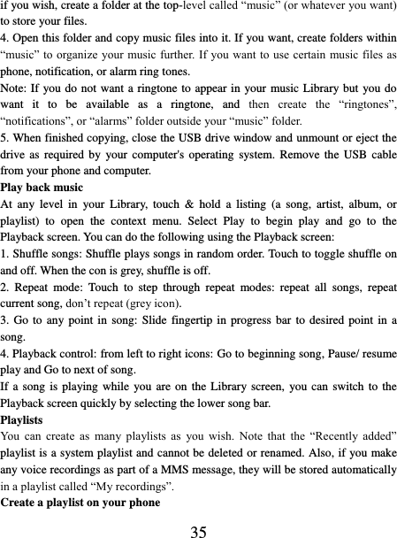   35 if you wish, create a folder at the top-level called “music” (or whatever you want) to store your files.   4. Open this folder and copy music files into it. If you want, create folders within “music” to organize  your music further. If you want to use certain music files as phone, notification, or alarm ring tones. Note: If you do not want a ringtone to appear in your music Library but you do want  it  to  be  available  as  a  ringtone,  and  then  create  the  “ringtones”, “notifications”, or “alarms” folder outside your “music” folder.   5. When finished copying, close the USB drive window and unmount or eject the drive as  required  by  your  computer&apos;s  operating  system.  Remove the  USB  cable from your phone and computer.   Play back music   At  any  level  in  your  Library,  touch  &amp;  hold  a  listing  (a song,  artist,  album,  or playlist)  to  open  the  context  menu.  Select  Play  to  begin  play  and  go  to  the Playback screen. You can do the following using the Playback screen:   1. Shuffle songs: Shuffle plays songs in random order. Touch to toggle shuffle on and off. When the con is grey, shuffle is off.   2.  Repeat  mode:  Touch  to  step  through  repeat  modes:  repeat  all  songs,  repeat current song, don’t repeat (grey icon). 3. Go to  any point in song: Slide fingertip in progress bar to desired point in a song. 4. Playback control: from left to right icons: Go to beginning song, Pause/ resume play and Go to next of song. If a song is  playing  while  you are on the Library screen, you can  switch  to  the Playback screen quickly by selecting the lower song bar.   Playlists   You  can  create  as  many  playlists  as  you  wish.  Note  that  the  “Recently  added” playlist is a system playlist and cannot be deleted or renamed. Also, if you make any voice recordings as part of a MMS message, they will be stored automatically in a playlist called “My recordings”.   Create a playlist on your phone 