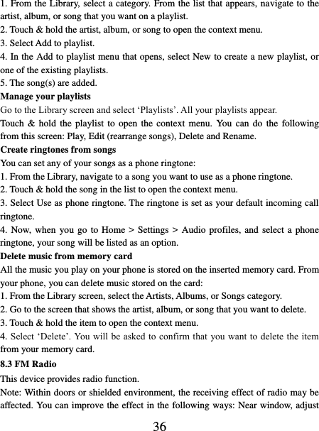   36 1. From the Library, select a category. From the list that appears, navigate to the artist, album, or song that you want on a playlist.   2. Touch &amp; hold the artist, album, or song to open the context menu.   3. Select Add to playlist.   4. In the Add to playlist menu that opens, select New to create a new playlist, or one of the existing playlists.   5. The song(s) are added.     Manage your playlists   Go to the Library screen and select ‘Playlists’. All your playlists appear.   Touch  &amp;  hold  the  playlist to  open the  context  menu.  You  can  do the  following from this screen: Play, Edit (rearrange songs), Delete and Rename. Create ringtones from songs   You can set any of your songs as a phone ringtone:   1. From the Library, navigate to a song you want to use as a phone ringtone.   2. Touch &amp; hold the song in the list to open the context menu.   3. Select Use as phone ringtone. The ringtone is set as your default incoming call ringtone.   4. Now, when  you go to Home &gt; Settings &gt; Audio profiles, and select a phone ringtone, your song will be listed as an option. Delete music from memory card   All the music you play on your phone is stored on the inserted memory card. From your phone, you can delete music stored on the card:   1. From the Library screen, select the Artists, Albums, or Songs category.   2. Go to the screen that shows the artist, album, or song that you want to delete.   3. Touch &amp; hold the item to open the context menu.   4. Select ‘Delete’. You will be asked to confirm that you want to delete the item from your memory card. 8.3 FM Radio This device provides radio function.   Note: Within doors or shielded environment, the receiving effect of radio may be affected. You can improve the effect in the following ways: Near window, adjust 