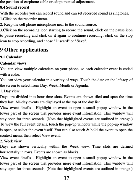   37 the position of earphone cable or adopt manual adjustment.   8.4 Sound record With the recorder you can record sound and can set recorded sound as ringtones. 1.Click on the recorder menu. 2. Keep the cell phone microphone near to the sound source. 3.Click on the recording icon starting to record the sound, click on the pause icon to pause recording and click on it again to continue recording; click on the stop icon to stop recording, and chose &quot;Discard&quot; or &quot;Save&quot;. 9 Other applications 9.1 Calendar Calendar views   You can view multiple calendars on your phone, so each calendar event is coded with a color.   You can view your calendar in a variety of ways. Touch the date on the left-top of the screen to select from Day, Week, Month or Agenda.   1. Day view   Days are divided into  hour time slots. Events are shown tiled and span the time they last. All-day events are displayed at the top of the day list.   View  event  details -  Highlight  an  event  to  open a  small popup  window in  the lower part of the screen that provides more event information. This window will stay open for three seconds. (Note that highlighted events are outlined in orange.) To view the full event details, touch the pop-up window while the pop-up window is open, or select the event itself. You can also touch &amp; hold the event to open the context menu, then select View event.   2. Week view Days  are  shown  vertically  within  the  Week  view.  Time  slots  are  defined horizontally in rows. Events are shown as blocks.   View  event  details -  Highlight  an  event  to  open a  small popup  window in  the lower part of the screen that provides more event information. This window will stay open for three seconds. (Note that highlighted events are outlined in orange.) 